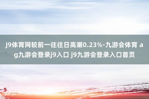 J9体育网较前一往往日高潮0.23%-九游会体育 ag九游会登录j9入口 j9九游会登录入口首页
