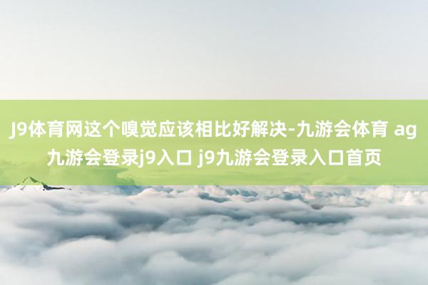 J9体育网这个嗅觉应该相比好解决-九游会体育 ag九游会登录j9入口 j9九游会登录入口首页
