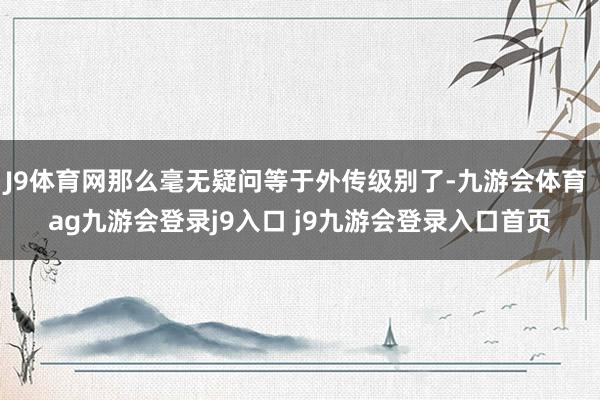 J9体育网那么毫无疑问等于外传级别了-九游会体育 ag九游会登录j9入口 j9九游会登录入口首页