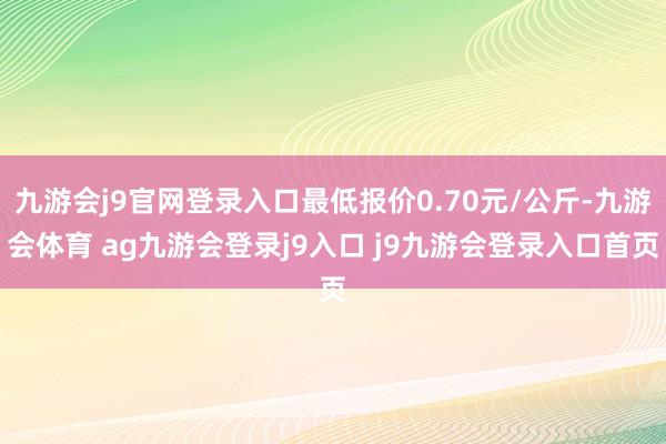 九游会j9官网登录入口最低报价0.70元/公斤-九游会体育 ag九游会登录j9入口 j9九游会登录入口首页