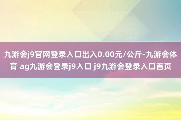 九游会j9官网登录入口出入0.00元/公斤-九游会体育 ag九游会登录j9入口 j9九游会登录入口首页