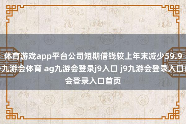 体育游戏app平台公司短期借钱较上年末减少59.92%-九游会体育 ag九游会登录j9入口 j9九游会登录入口首页
