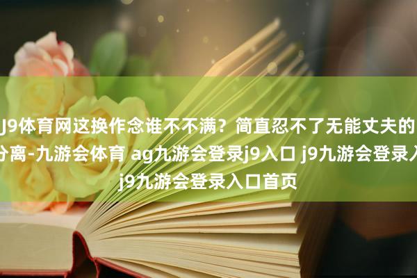 J9体育网这换作念谁不不满？简直忍不了无能丈夫的她想要分离-九游会体育 ag九游会登录j9入口 j9九游会登录入口首页