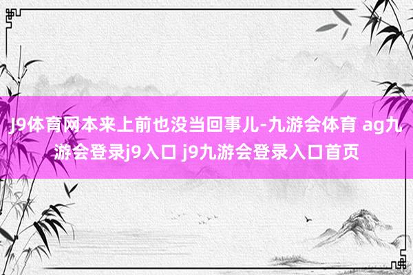 J9体育网本来上前也没当回事儿-九游会体育 ag九游会登录j9入口 j9九游会登录入口首页