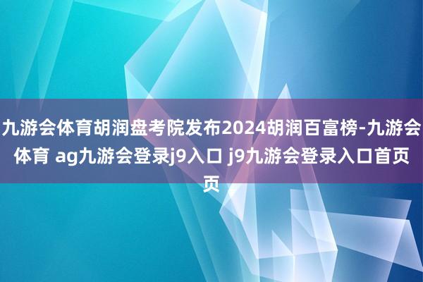 九游会体育胡润盘考院发布2024胡润百富榜-九游会体育 ag九游会登录j9入口 j9九游会登录入口首页