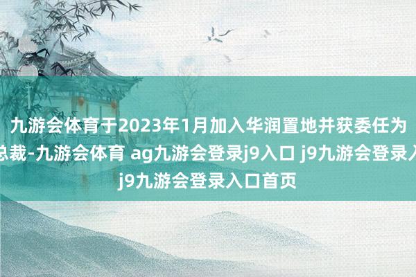 九游会体育于2023年1月加入华润置地并获委任为公司副总裁-九游会体育 ag九游会登录j9入口 j9九游会登录入口首页