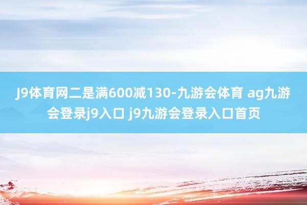 J9体育网二是满600减130-九游会体育 ag九游会登录j9入口 j9九游会登录入口首页