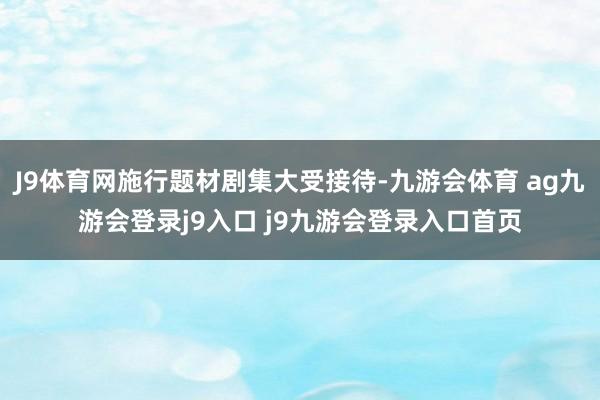 J9体育网施行题材剧集大受接待-九游会体育 ag九游会登录j9入口 j9九游会登录入口首页