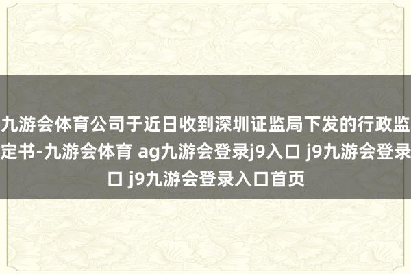 九游会体育公司于近日收到深圳证监局下发的行政监管措施决定书-九游会体育 ag九游会登录j9入口 j9九游会登录入口首页