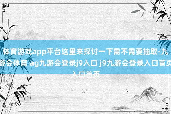 体育游戏app平台这里来探讨一下需不需要抽取-九游会体育 ag九游会登录j9入口 j9九游会登录入口首页