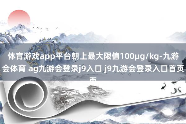 体育游戏app平台朝上最大限值100μg/kg-九游会体育 ag九游会登录j9入口 j9九游会登录入口首页