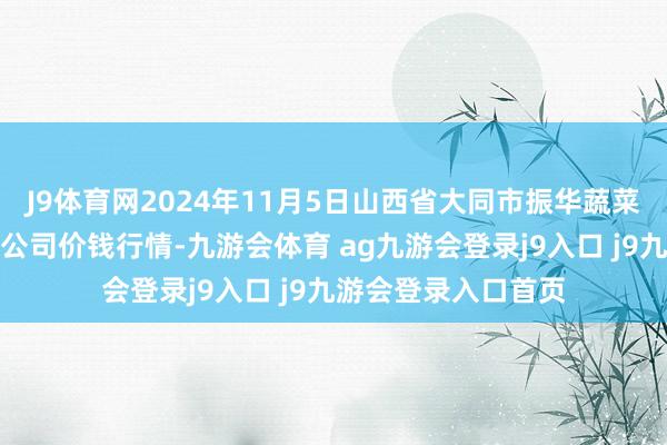 J9体育网2024年11月5日山西省大同市振华蔬菜批发商场有限职守公司价钱行情-九游会体育 ag九游会登录j9入口 j9九游会登录入口首页