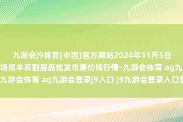 九游会j9体育(中国)官方网站2024年11月5日山西省临汾市尧齐区奶牛场尧丰农副居品批发市集价钱行情-九游会体育 ag九游会登录j9入口 j9九游会登录入口首页