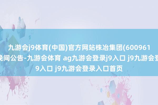 九游会j9体育(中国)官方网站株冶集团(600961)11月10日晚间公告-九游会体育 ag九游会登录j9入口 j9九游会登录入口首页