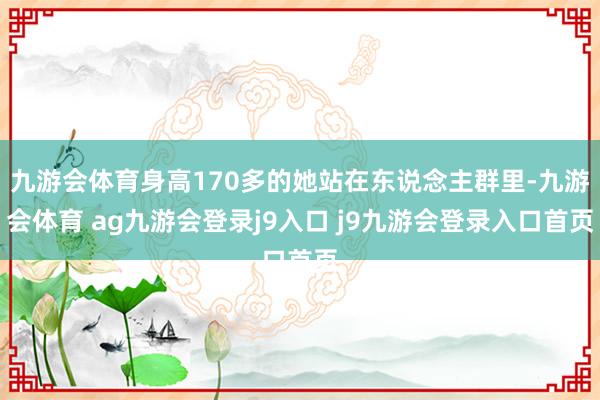 九游会体育身高170多的她站在东说念主群里-九游会体育 ag九游会登录j9入口 j9九游会登录入口首页
