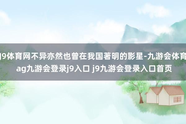 J9体育网不异亦然也曾在我国著明的影星-九游会体育 ag九游会登录j9入口 j9九游会登录入口首页