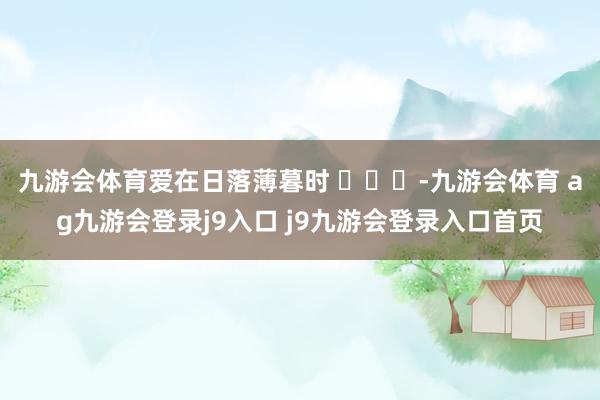 九游会体育爱在日落薄暮时 ​​​-九游会体育 ag九游会登录j9入口 j9九游会登录入口首页