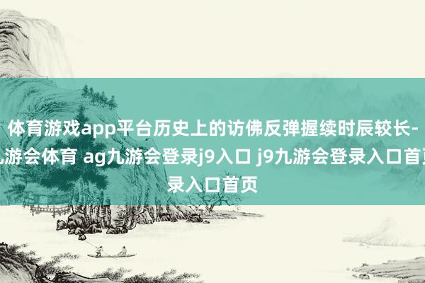 体育游戏app平台历史上的访佛反弹握续时辰较长-九游会体育 ag九游会登录j9入口 j9九游会登录入口首页