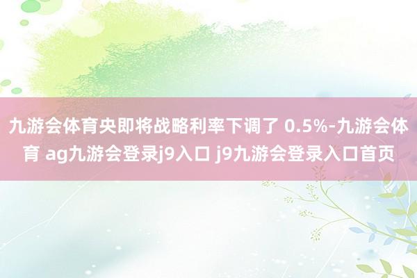 九游会体育央即将战略利率下调了 0.5%-九游会体育 ag九游会登录j9入口 j9九游会登录入口首页