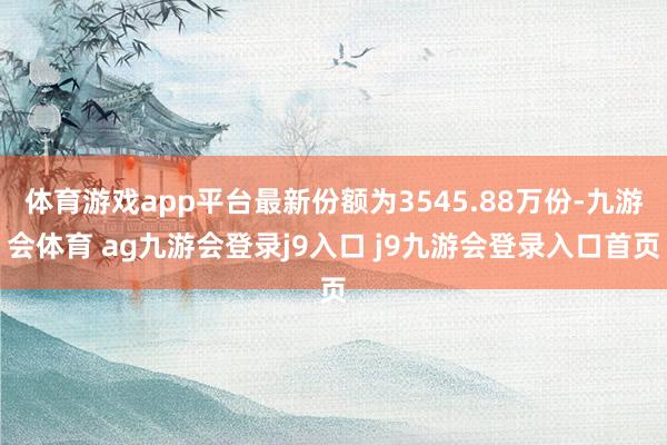 体育游戏app平台最新份额为3545.88万份-九游会体育 ag九游会登录j9入口 j9九游会登录入口首页