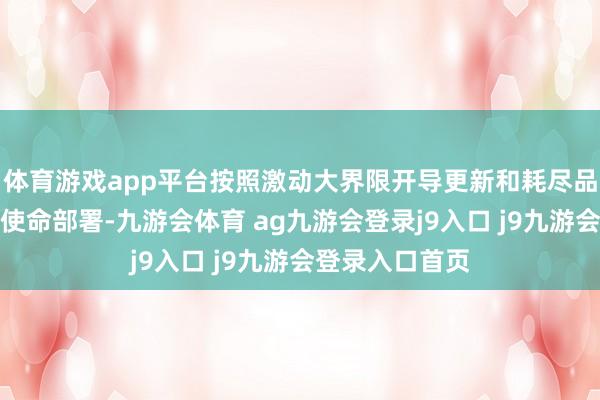 体育游戏app平台按照激动大界限开导更新和耗尽品以旧换新作为使命部署-九游会体育 ag九游会登录j9入口 j9九游会登录入口首页