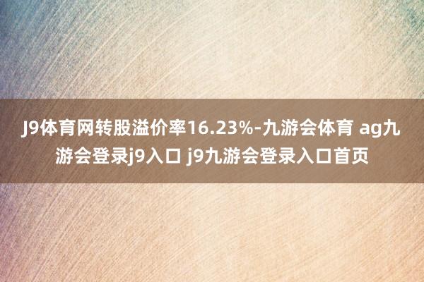 J9体育网转股溢价率16.23%-九游会体育 ag九游会登录j9入口 j9九游会登录入口首页