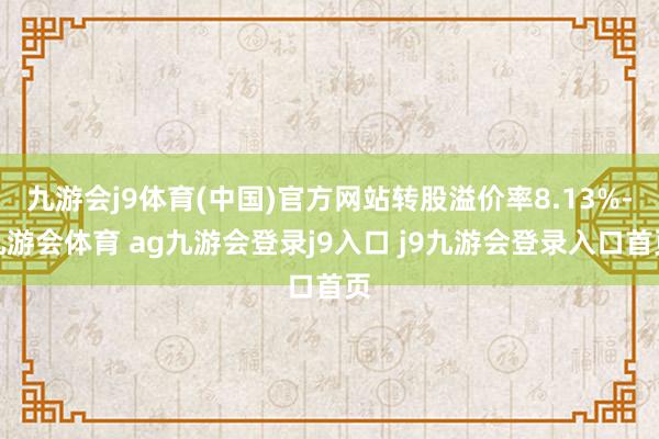 九游会j9体育(中国)官方网站转股溢价率8.13%-九游会体育 ag九游会登录j9入口 j9九游会登录入口首页