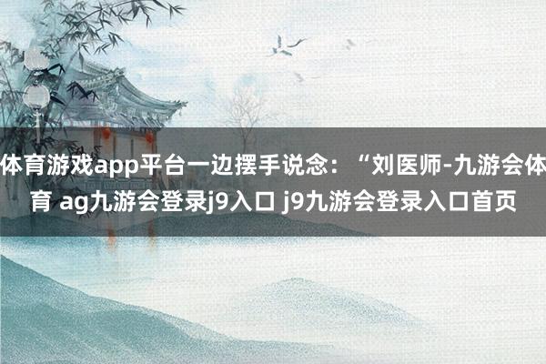体育游戏app平台一边摆手说念：“刘医师-九游会体育 ag九游会登录j9入口 j9九游会登录入口首页