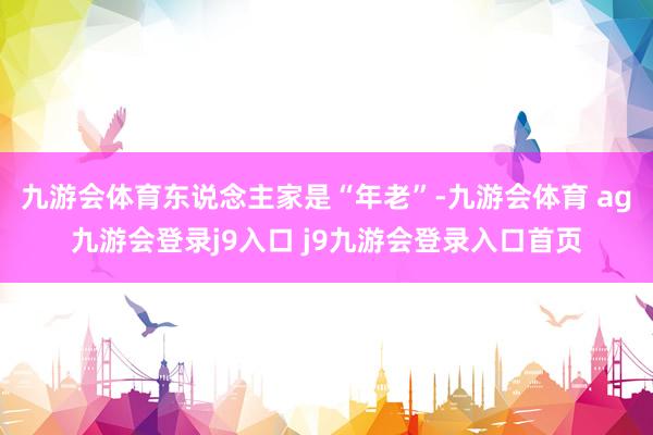 九游会体育东说念主家是“年老”-九游会体育 ag九游会登录j9入口 j9九游会登录入口首页