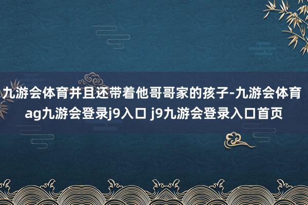 九游会体育并且还带着他哥哥家的孩子-九游会体育 ag九游会登录j9入口 j9九游会登录入口首页