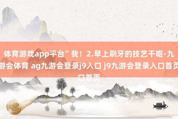 体育游戏app平台”我!2.早上刷牙的技艺干呕-九游会体育 ag九游会登录j9入口 j9九游会登录入口首页