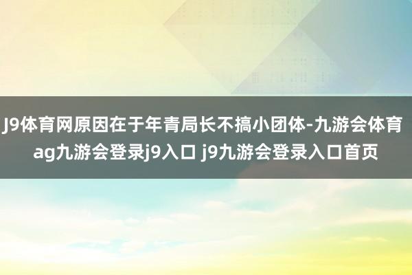 J9体育网原因在于年青局长不搞小团体-九游会体育 ag九游会登录j9入口 j9九游会登录入口首页