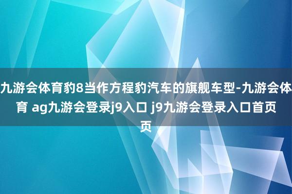 九游会体育豹8当作方程豹汽车的旗舰车型-九游会体育 ag九游会登录j9入口 j9九游会登录入口首页