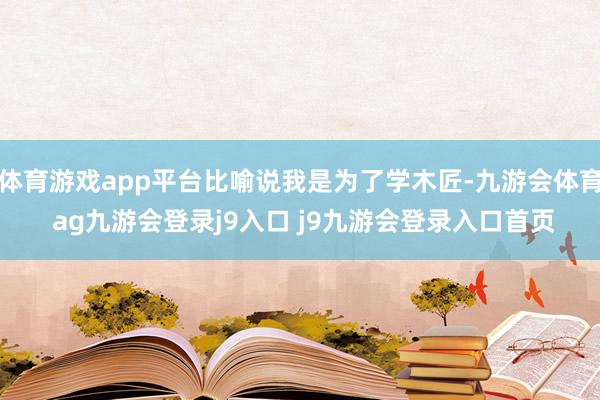 体育游戏app平台比喻说我是为了学木匠-九游会体育 ag九游会登录j9入口 j9九游会登录入口首页
