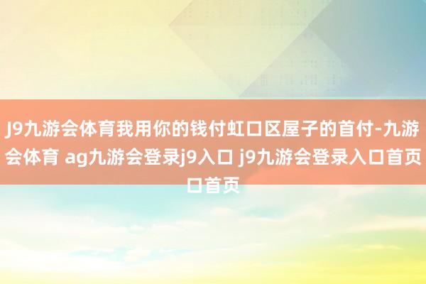 J9九游会体育我用你的钱付虹口区屋子的首付-九游会体育 ag九游会登录j9入口 j9九游会登录入口首页