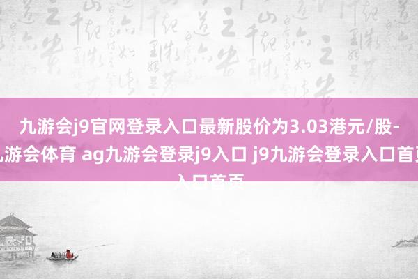 九游会j9官网登录入口最新股价为3.03港元/股-九游会体育 ag九游会登录j9入口 j9九游会登录入口首页