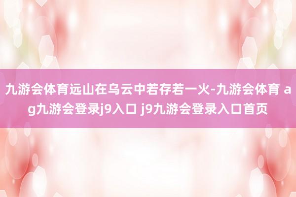 九游会体育远山在乌云中若存若一火-九游会体育 ag九游会登录j9入口 j9九游会登录入口首页