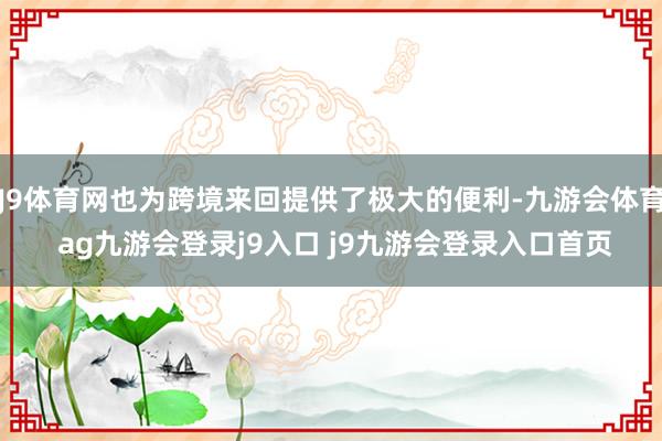 J9体育网也为跨境来回提供了极大的便利-九游会体育 ag九游会登录j9入口 j9九游会登录入口首页