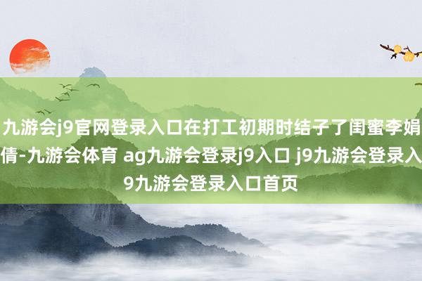 九游会j9官网登录入口在打工初期时结子了闺蜜李娟、郝倩倩-九游会体育 ag九游会登录j9入口 j9九游会登录入口首页