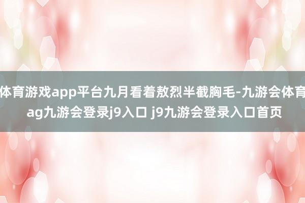 体育游戏app平台九月看着敖烈半截胸毛-九游会体育 ag九游会登录j9入口 j9九游会登录入口首页