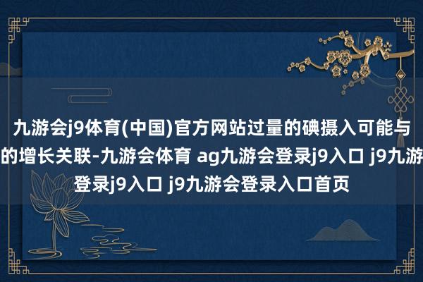 九游会j9体育(中国)官方网站过量的碘摄入可能与甲状腺乳头状癌的增长关联-九游会体育 ag九游会登录j9入口 j9九游会登录入口首页