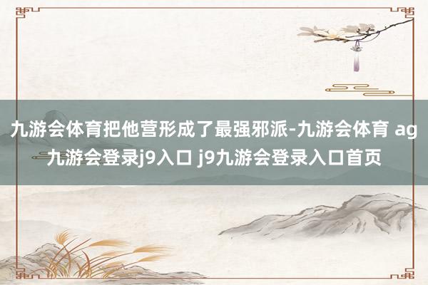 九游会体育把他营形成了最强邪派-九游会体育 ag九游会登录j9入口 j9九游会登录入口首页