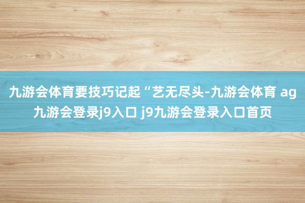 九游会体育要技巧记起“艺无尽头-九游会体育 ag九游会登录j9入口 j9九游会登录入口首页