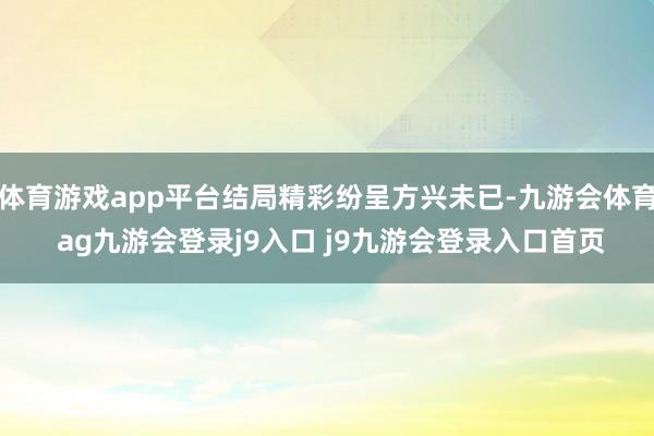 体育游戏app平台结局精彩纷呈方兴未已-九游会体育 ag九游会登录j9入口 j9九游会登录入口首页