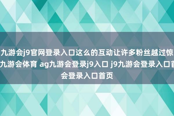 九游会j9官网登录入口这么的互动让许多粉丝越过惊喜-九游会体育 ag九游会登录j9入口 j9九游会登录入口首页
