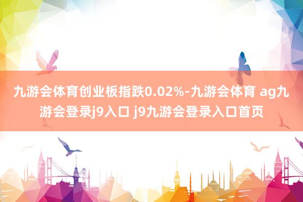 九游会体育创业板指跌0.02%-九游会体育 ag九游会登录j9入口 j9九游会登录入口首页