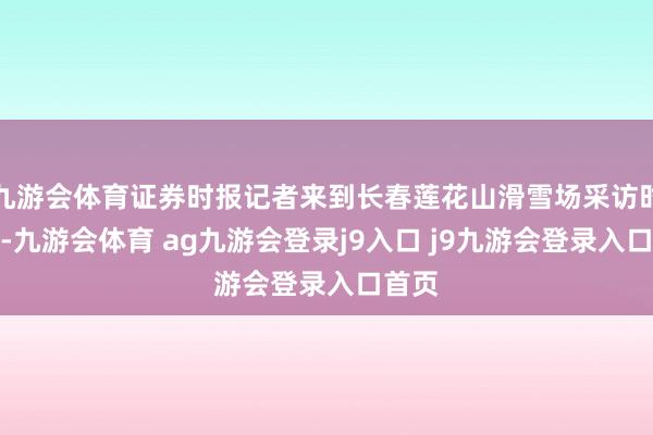 九游会体育证券时报记者来到长春莲花山滑雪场采访时看到-九游会体育 ag九游会登录j9入口 j9九游会登录入口首页