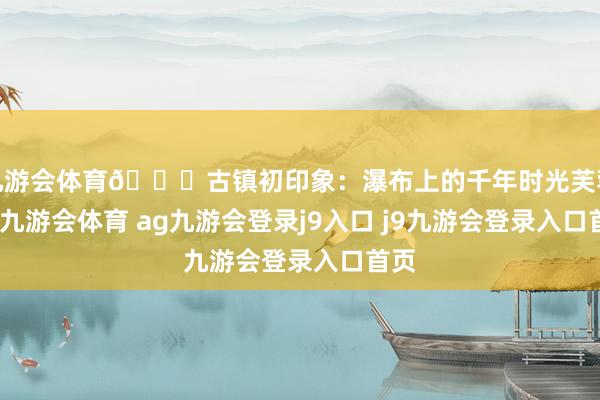 九游会体育🌊古镇初印象：瀑布上的千年时光芙蓉镇-九游会体育 ag九游会登录j9入口 j9九游会登录入口首页