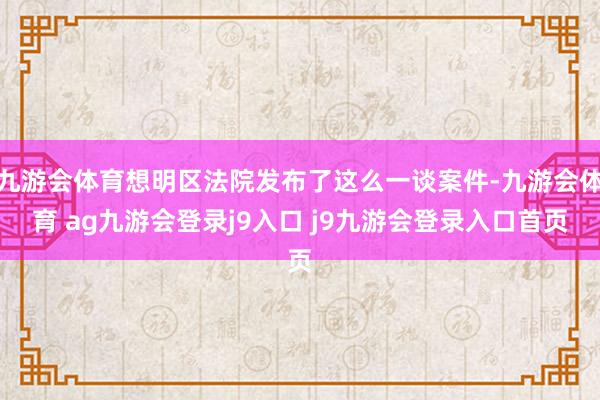九游会体育想明区法院发布了这么一谈案件-九游会体育 ag九游会登录j9入口 j9九游会登录入口首页