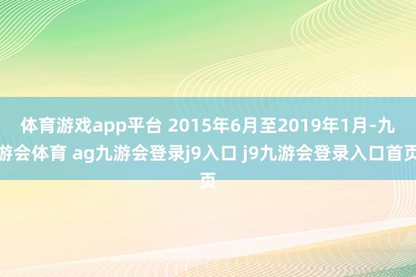 体育游戏app平台 2015年6月至2019年1月-九游会体育 ag九游会登录j9入口 j9九游会登录入口首页